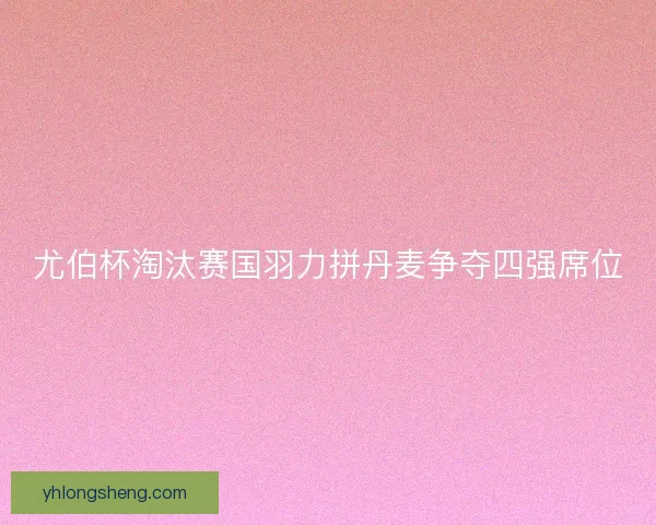 尤伯杯淘汰赛国羽力拼丹麦争夺四强席位