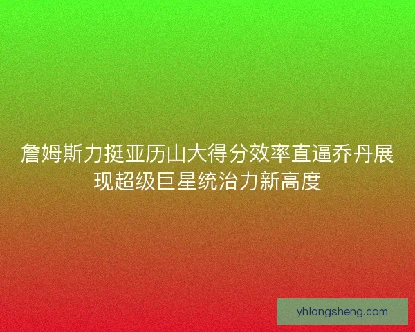 詹姆斯力挺亚历山大得分效率直逼乔丹展现超级巨星统治力新高度