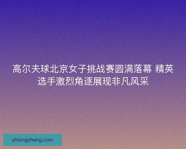 高尔夫球北京女子挑战赛圆满落幕 精英选手激烈角逐展现非凡风采