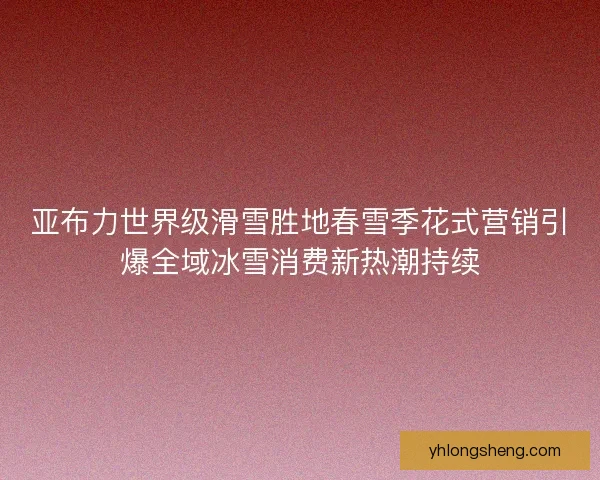 亚布力世界级滑雪胜地春雪季花式营销引爆全域冰雪消费新热潮持续