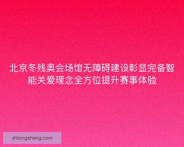 北京冬残奥会场馆无障碍建设彰显完备智能关爱理念全方位提升赛事体验