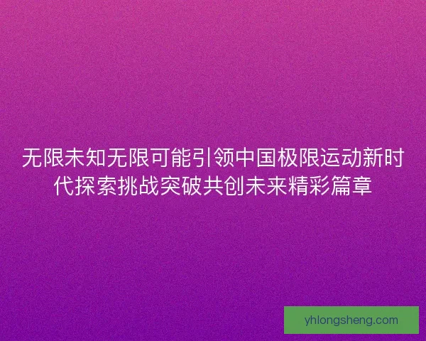 无限未知无限可能引领中国极限运动新时代探索挑战突破共创未来精彩篇章